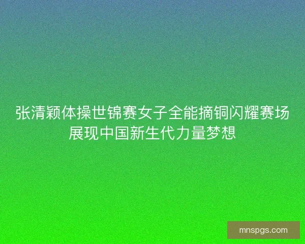 张清颖体操世锦赛女子全能摘铜闪耀赛场展现中国新生代力量梦想