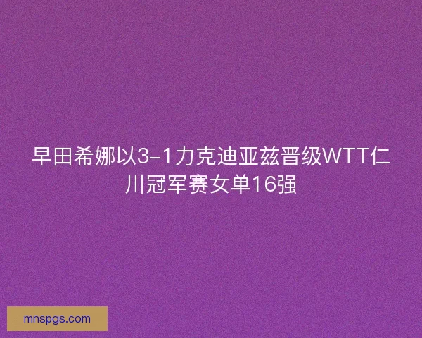 早田希娜以3-1力克迪亚兹晋级WTT仁川冠军赛女单16强