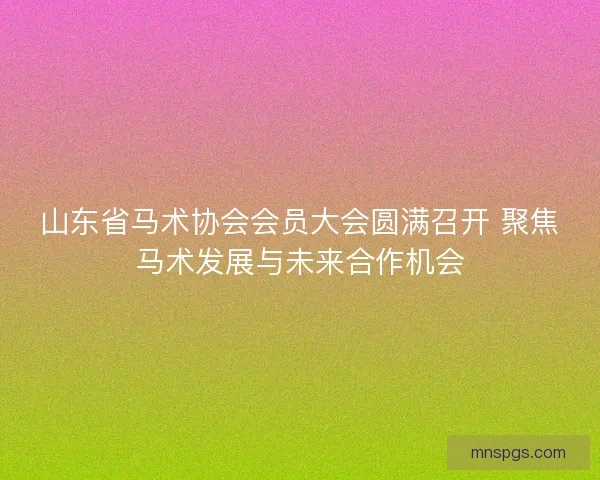 山东省马术协会会员大会圆满召开 聚焦马术发展与未来合作机会